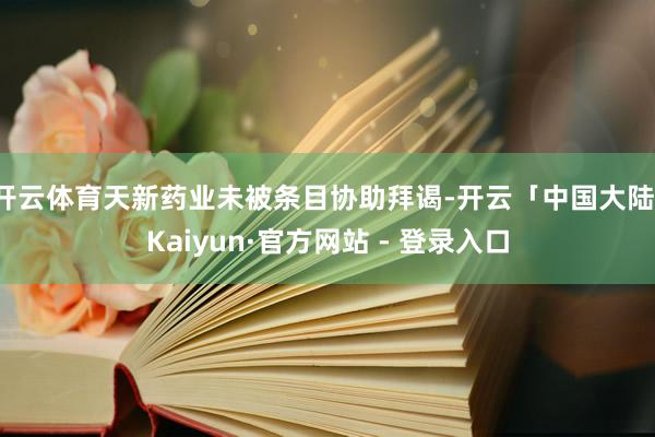 开云体育天新药业未被条目协助拜谒-开云「中国大陆」Kaiyun·官方网站 - 登录入口