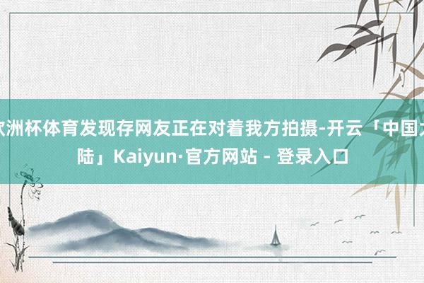 欧洲杯体育发现存网友正在对着我方拍摄-开云「中国大陆」Kaiyun·官方网站 - 登录入口