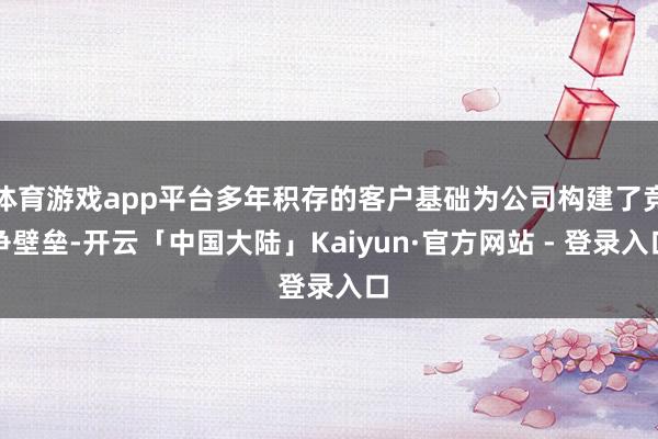 体育游戏app平台多年积存的客户基础为公司构建了竞争壁垒-开云「中国大陆」Kaiyun·官方网站 - 登录入口