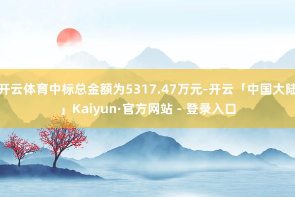 开云体育中标总金额为5317.47万元-开云「中国大陆」Kaiyun·官方网站 - 登录入口