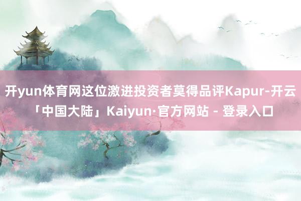 开yun体育网这位激进投资者莫得品评Kapur-开云「中国大陆」Kaiyun·官方网站 - 登录入口