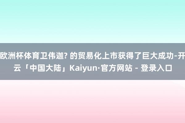 欧洲杯体育卫伟迦? 的贸易化上市获得了巨大成功-开云「中国大陆」Kaiyun·官方网站 - 登录入口