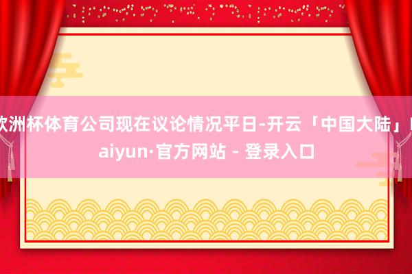 欧洲杯体育公司现在议论情况平日-开云「中国大陆」Kaiyun·官方网站 - 登录入口