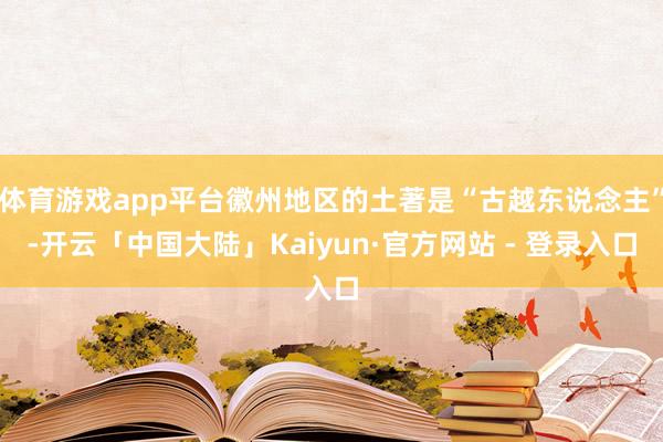 体育游戏app平台徽州地区的土著是“古越东说念主”-开云「中国大陆」Kaiyun·官方网站 - 登录入口