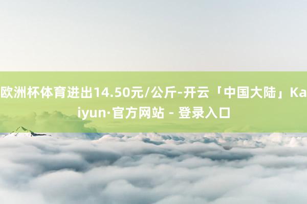 欧洲杯体育进出14.50元/公斤-开云「中国大陆」Kaiyun·官方网站 - 登录入口