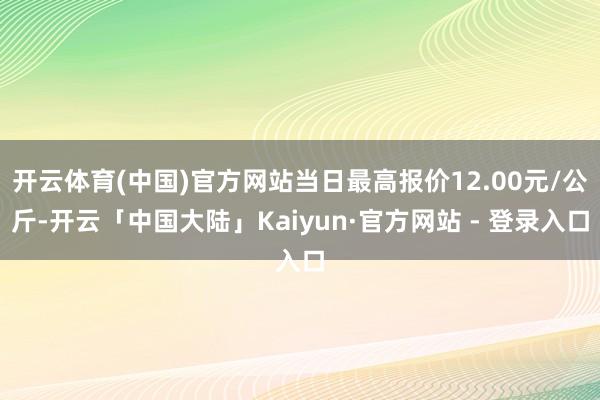 开云体育(中国)官方网站当日最高报价12.00元/公斤-开云「中国大陆」Kaiyun·官方网站 - 登录入口