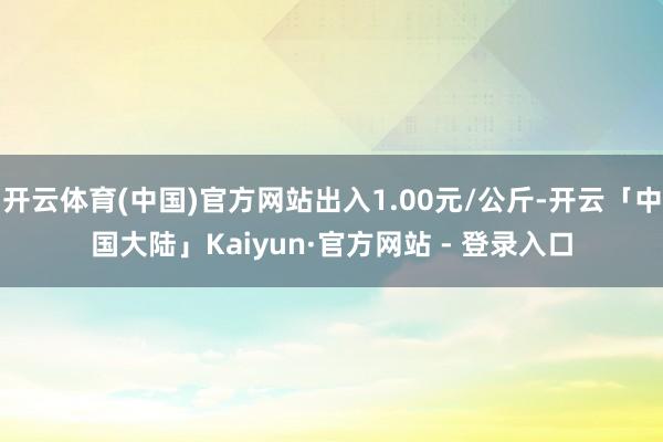 开云体育(中国)官方网站出入1.00元/公斤-开云「中国大陆」Kaiyun·官方网站 - 登录入口