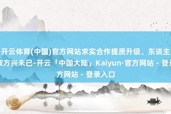 开云体育(中国)官方网站求实合作提质升级、东谈主文换取方兴未已-开云「中国大陆」Kaiyun·官方网站 - 登录入口