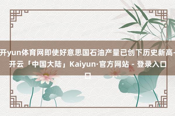 开yun体育网即使好意思国石油产量已创下历史新高-开云「中国大陆」Kaiyun·官方网站 - 登录入口