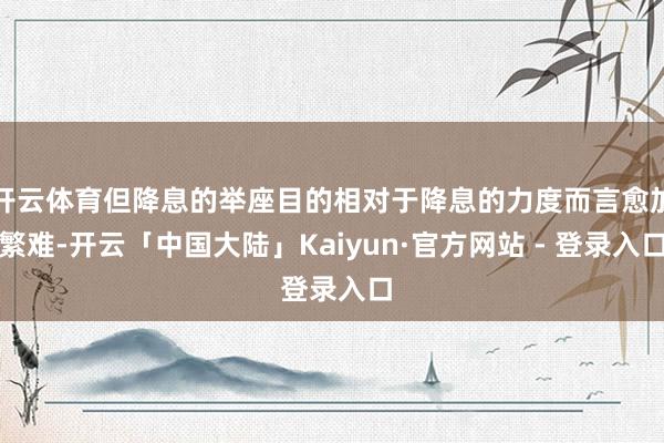 开云体育但降息的举座目的相对于降息的力度而言愈加繁难-开云「中国大陆」Kaiyun·官方网站 - 登录入口