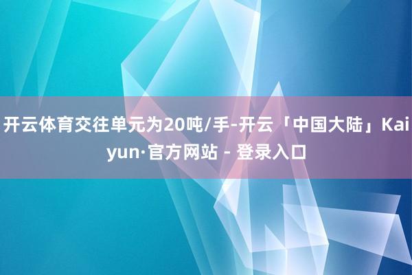 开云体育交往单元为20吨/手-开云「中国大陆」Kaiyun·官方网站 - 登录入口