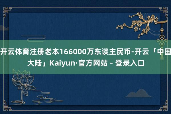 开云体育注册老本166000万东谈主民币-开云「中国大陆」Kaiyun·官方网站 - 登录入口