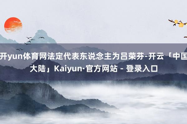 开yun体育网法定代表东说念主为吕荣芬-开云「中国大陆」Kaiyun·官方网站 - 登录入口