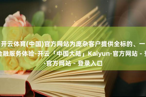 开云体育(中国)官方网站为庞杂客户提供全标的、一站式的金融服务体验-开云「中国大陆」Kaiyun·官方网站 - 登录入口