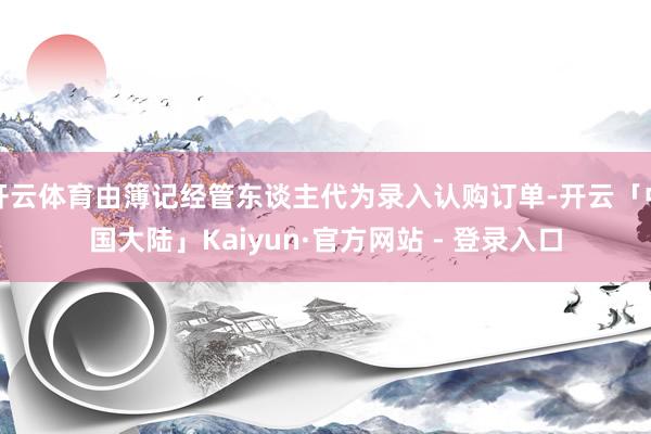 开云体育由簿记经管东谈主代为录入认购订单-开云「中国大陆」Kaiyun·官方网站 - 登录入口