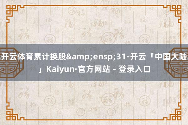 开云体育累计换股&ensp;31-开云「中国大陆」Kaiyun·官方网站 - 登录入口