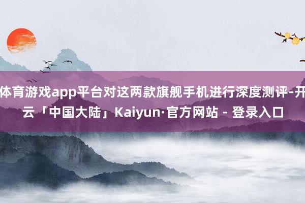 体育游戏app平台对这两款旗舰手机进行深度测评-开云「中国大陆」Kaiyun·官方网站 - 登录入口