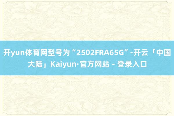 开yun体育网型号为“2502FRA65G”-开云「中国大陆」Kaiyun·官方网站 - 登录入口