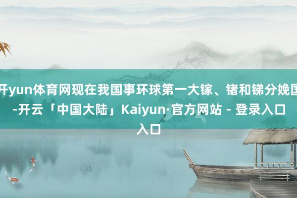 开yun体育网现在我国事环球第一大镓、锗和锑分娩国-开云「中国大陆」Kaiyun·官方网站 - 登录入口