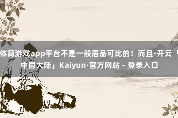 体育游戏app平台不是一般居品可比的！而且-开云「中国大陆」Kaiyun·官方网站 - 登录入口