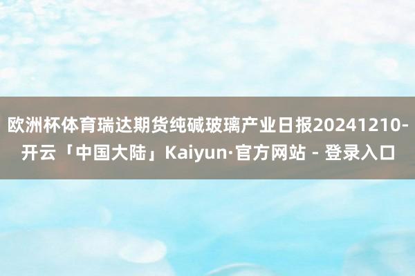 欧洲杯体育瑞达期货纯碱玻璃产业日报20241210-开云「中国大陆」Kaiyun·官方网站 - 登录入口