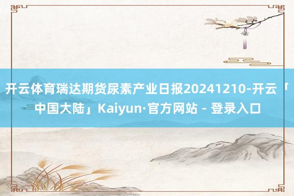 开云体育瑞达期货尿素产业日报20241210-开云「中国大陆」Kaiyun·官方网站 - 登录入口