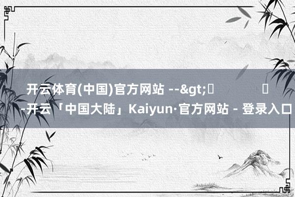 开云体育(中国)官方网站 -->	            	     -开云「中国大陆」Kaiyun·官方网站 - 登录入口