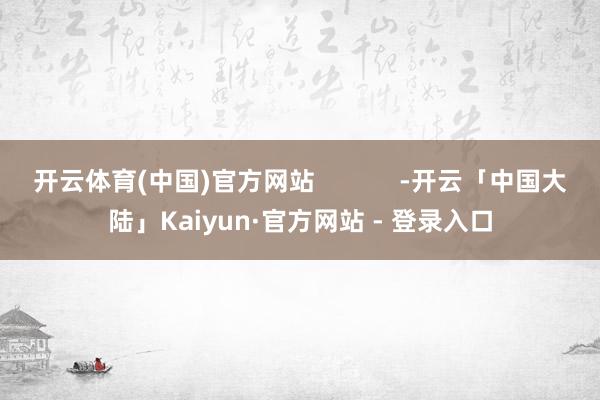 开云体育(中国)官方网站            -开云「中国大陆」Kaiyun·官方网站 - 登录入口