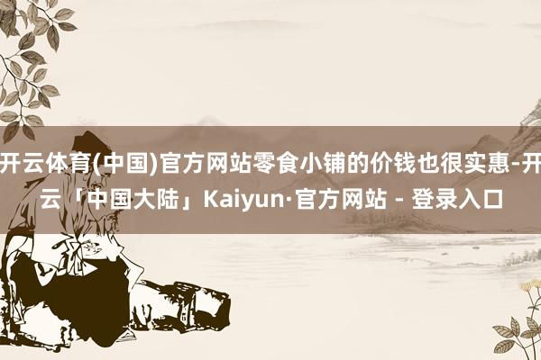 开云体育(中国)官方网站零食小铺的价钱也很实惠-开云「中国大陆」Kaiyun·官方网站 - 登录入口