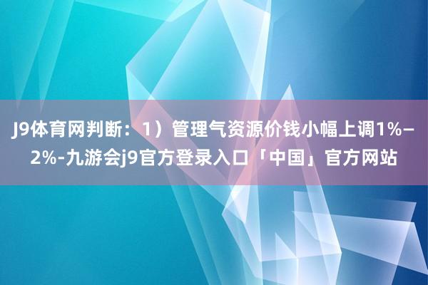 J9体育网判断：1）管理气资源价钱小幅上调1%—2%-九游会j9官方登录入口「中国」官方网站