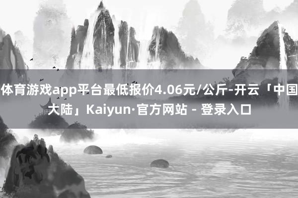 体育游戏app平台最低报价4.06元/公斤-开云「中国大陆」Kaiyun·官方网站 - 登录入口