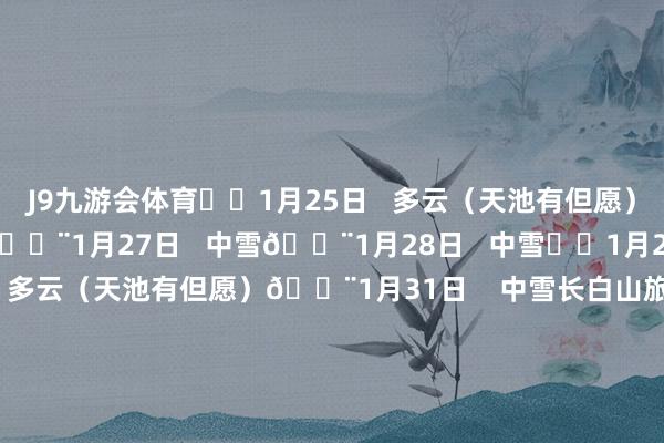 J9九游会体育⛅️1月25日   多云（天池有但愿）⛅️1月26日   多云🌨1月27日   中雪🌨