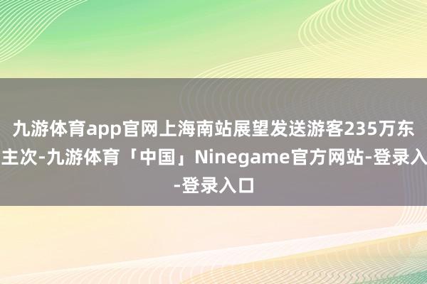 九游体育app官网上海南站展望发送游客235万东谈主次-九游体育「中国」Ninegame官方网站-登