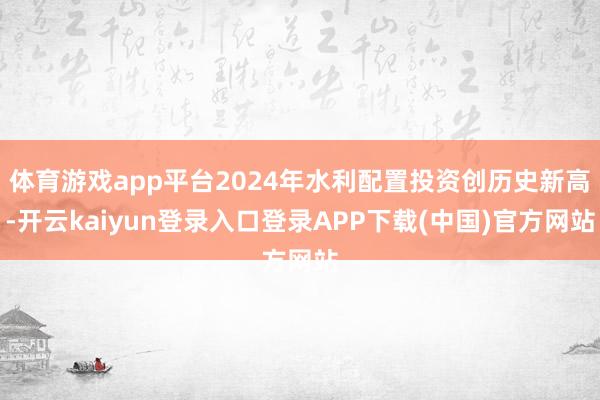 体育游戏app平台2024年水利配置投资创历史新高-开云kaiyun登录入口登录APP下载(中国)官