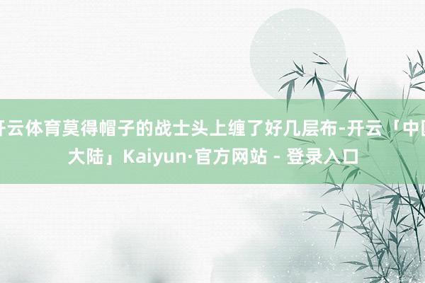 开云体育莫得帽子的战士头上缠了好几层布-开云「中国大陆」Kaiyun·官方网站 - 登录入口