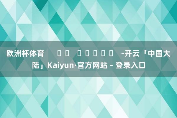 欧洲杯体育      		  					  -开云「中国大陆」Kaiyun·官方网站 - 登录入口