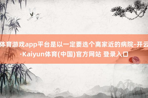 体育游戏app平台是以一定要选个离家近的病院-开云·Kaiyun体育(中国)官方网站 登录入口