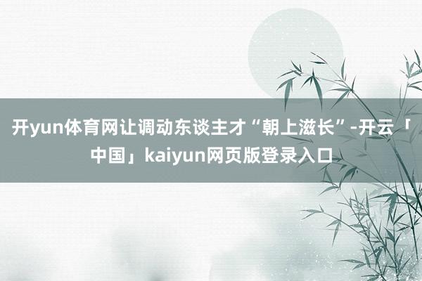 开yun体育网让调动东谈主才“朝上滋长”-开云「中国」kaiyun网页版登录入口