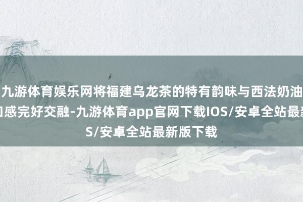 九游体育娱乐网将福建乌龙茶的特有韵味与西法奶油的细密口感完好交融-九游体育app官网下载IOS/安卓