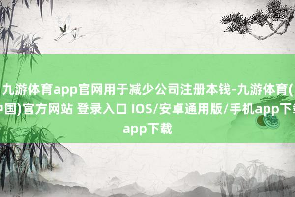 九游体育app官网用于减少公司注册本钱-九游体育(中国)官方网站 登录入口 IOS/安卓通用版/手机