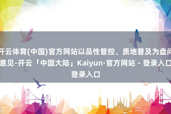 开云体育(中国)官方网站以品性管控、质地普及为盘问意见-开云「中国大陆」Kaiyun·官方网站 - 登录入口
