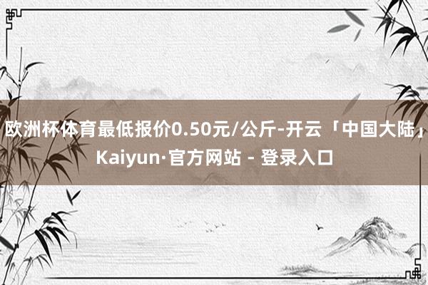 欧洲杯体育最低报价0.50元/公斤-开云「中国大陆」Kaiyun·官方网站 - 登录入口